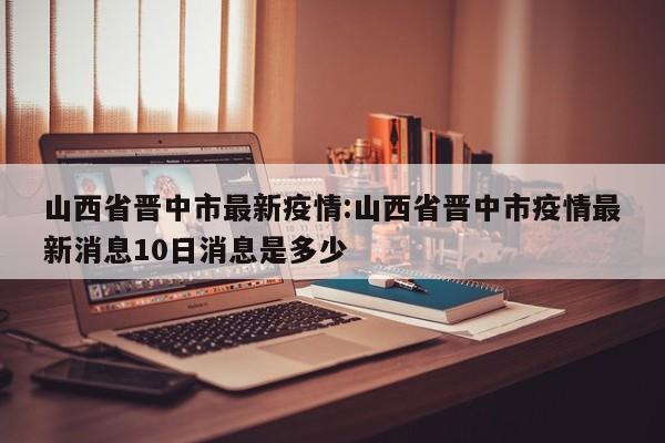山西省晋中市最新疫情:山西省晋中市疫情最新消息10日消息是多少