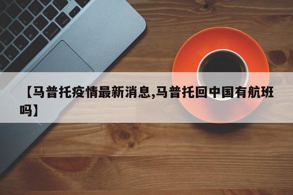 【马普托疫情最新消息,马普托回中国有航班吗】
