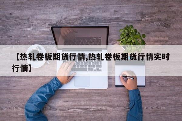 【热轧卷板期货行情,热轧卷板期货行情实时行情】