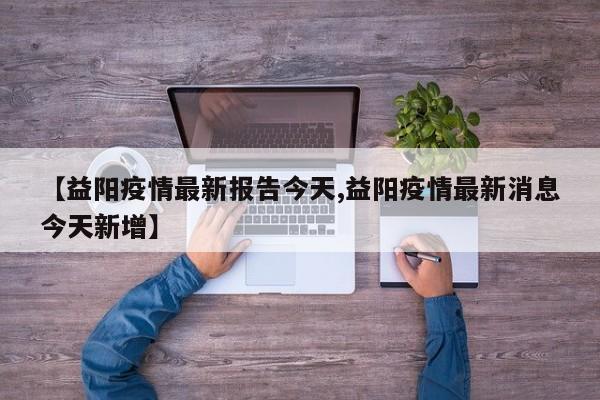 【益阳疫情最新报告今天,益阳疫情最新消息今天新增】