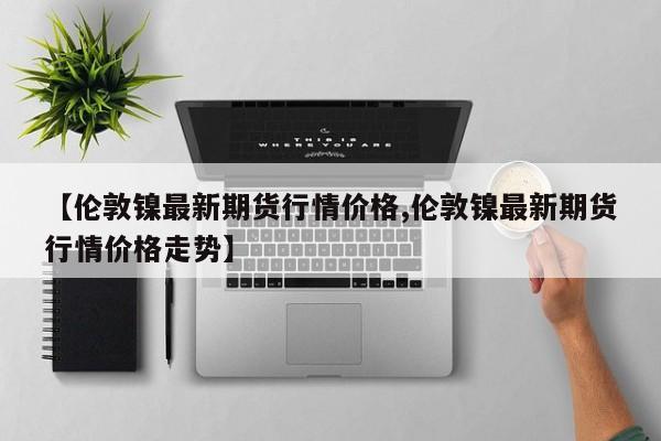 【伦敦镍最新期货行情价格,伦敦镍最新期货行情价格走势】