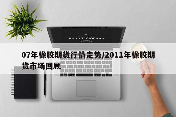 07年橡胶期货行情走势/2011年橡胶期货市场回顾