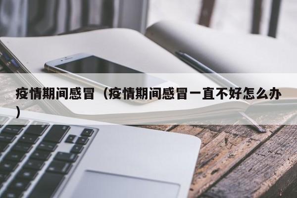 疫情期间感冒(疫情期间感冒一直不好怎么办)
