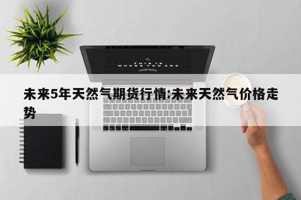 未来5年天然气期货行情:未来天然气价格走势