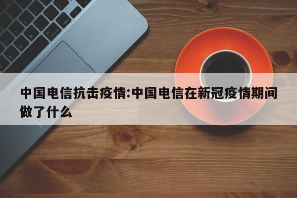 中国电信抗击疫情:中国电信在新冠疫情期间做了什么