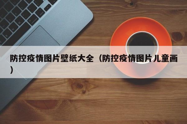 防控疫情图片壁纸大全(防控疫情图片儿童画)