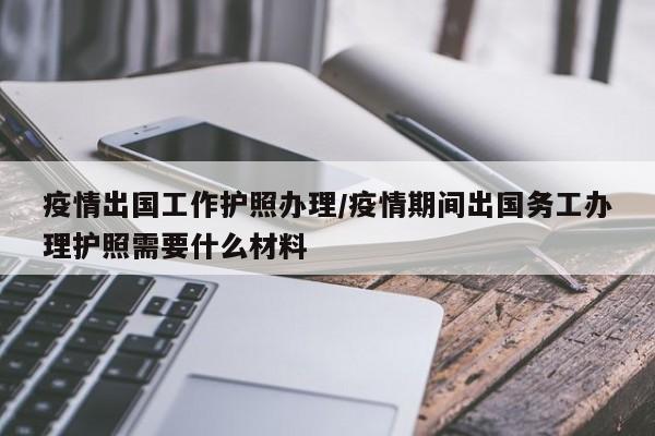 疫情出国工作护照办理/疫情期间出国务工办理护照需要什么材料
