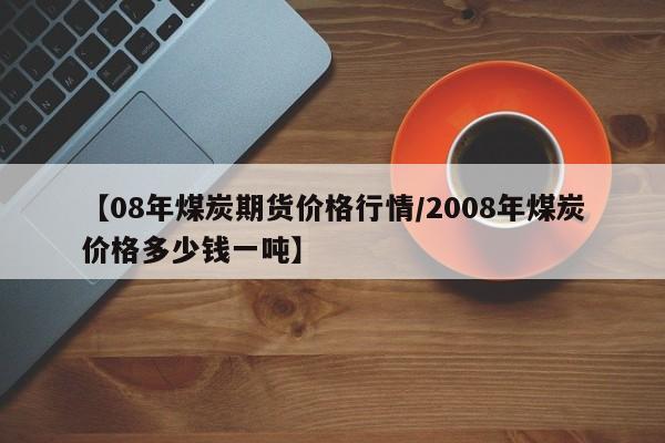 【08年煤炭期货价格行情/2008年煤炭价格多少钱一吨】