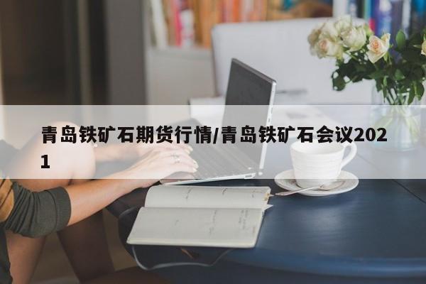 青岛铁矿石期货行情/青岛铁矿石会议2021