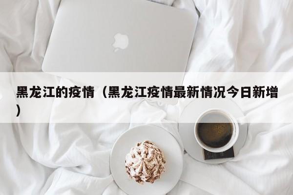 黑龙江的疫情(黑龙江疫情最新情况今日新增)