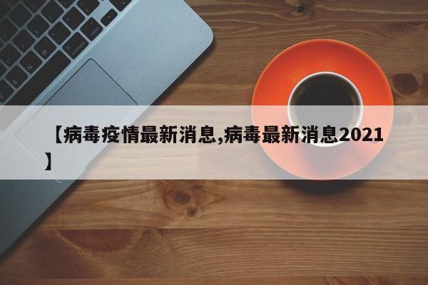 【病毒疫情最新消息,病毒最新消息2021】