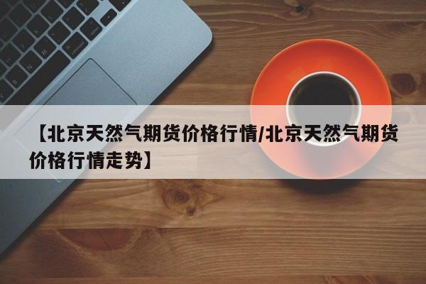 【北京天然气期货价格行情/北京天然气期货价格行情走势】