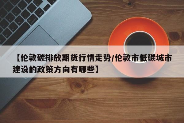 【伦敦碳排放期货行情走势/伦敦市低碳城市建设的政策方向有哪些】