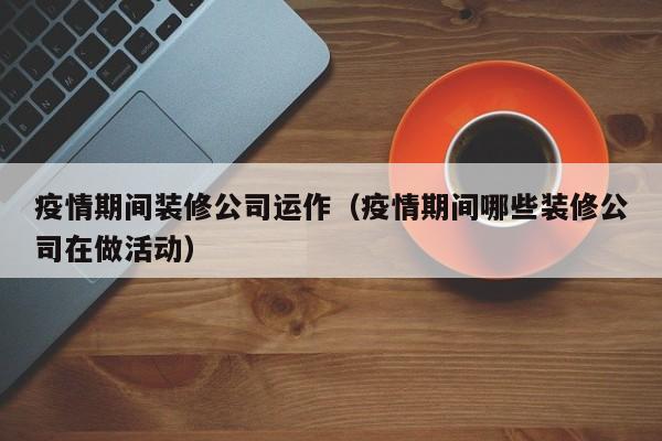 疫情期间装修公司运作(疫情期间哪些装修公司在做活动)
