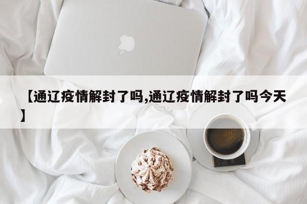 【通辽疫情解封了吗,通辽疫情解封了吗今天】