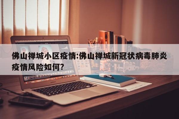 佛山禅城小区疫情:佛山禅城新冠状病毒肺炎疫情风险如何?