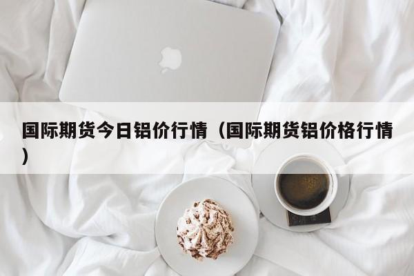国际期货今日铝价行情(国际期货铝价格行情)