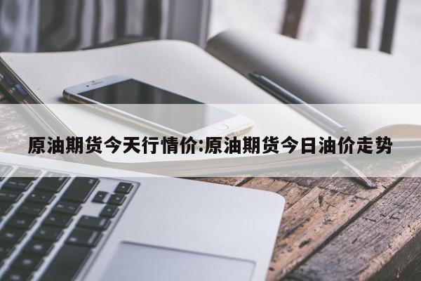 原油期货今天行情价:原油期货今日油价走势