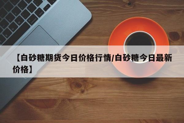 【白砂糖期货今日价格行情/白砂糖今日最新价格】