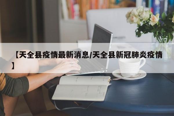 【天全县疫情最新消息/天全县新冠肺炎疫情】