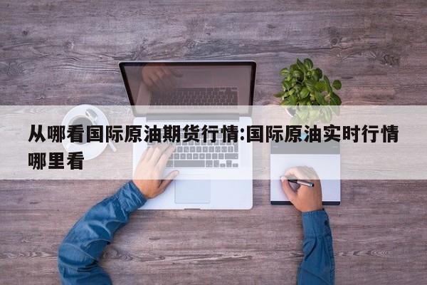 从哪看国际原油期货行情:国际原油实时行情哪里看