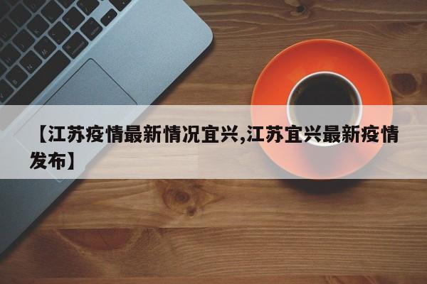 【江苏疫情最新情况宜兴,江苏宜兴最新疫情发布】
