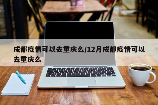 成都疫情可以去重庆么/12月成都疫情可以去重庆么
