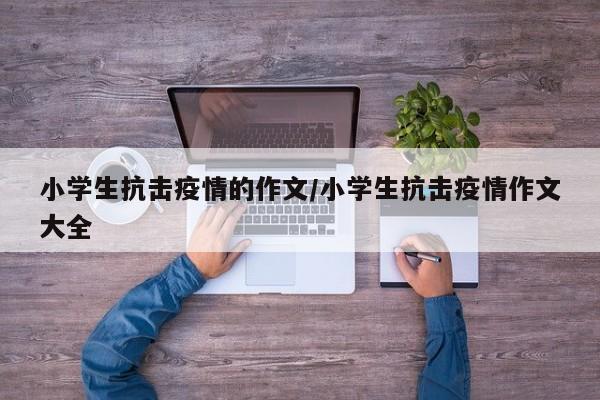 小学生抗击疫情的作文/小学生抗击疫情作文大全
