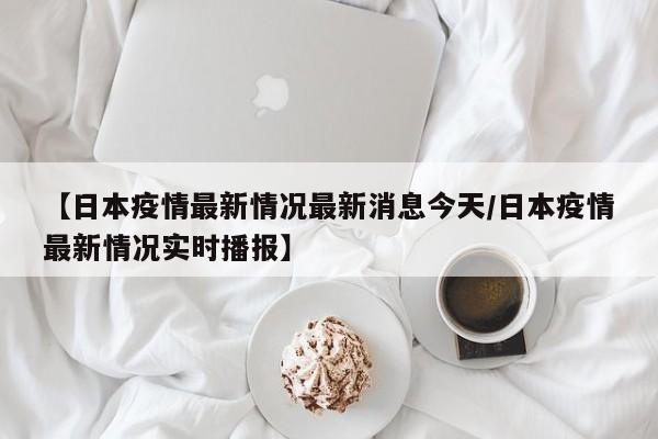 【日本疫情最新情况最新消息今天/日本疫情最新情况实时播报】