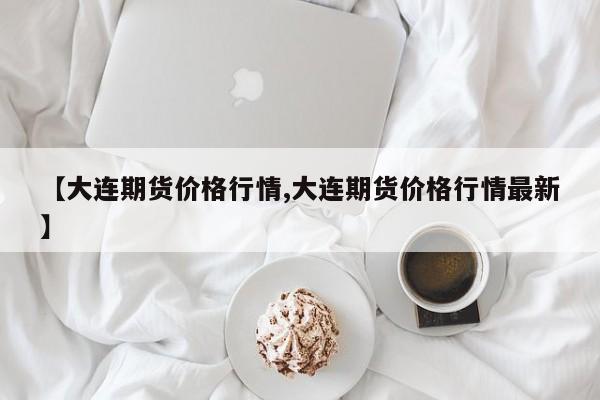 【大连期货价格行情,大连期货价格行情最新】