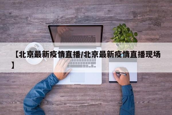 【北京最新疫情直播/北京最新疫情直播现场】