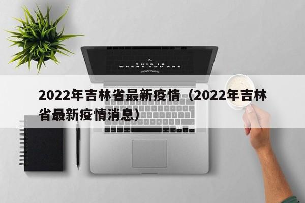 2022年吉林省最新疫情(2022年吉林省最新疫情消息)