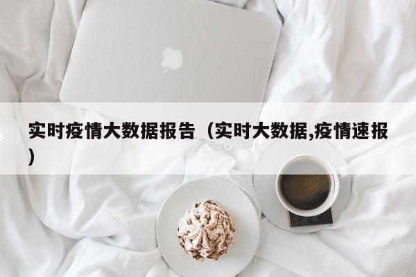 实时疫情大数据报告(实时大数据,疫情速报)