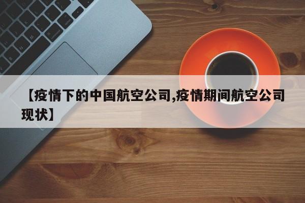 【疫情下的中国航空公司,疫情期间航空公司现状】