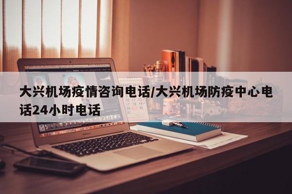 大兴机场疫情咨询电话/大兴机场防疫中心电话24小时电话