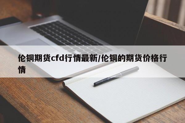 伦铜期货cfd行情最新/伦铜的期货价格行情