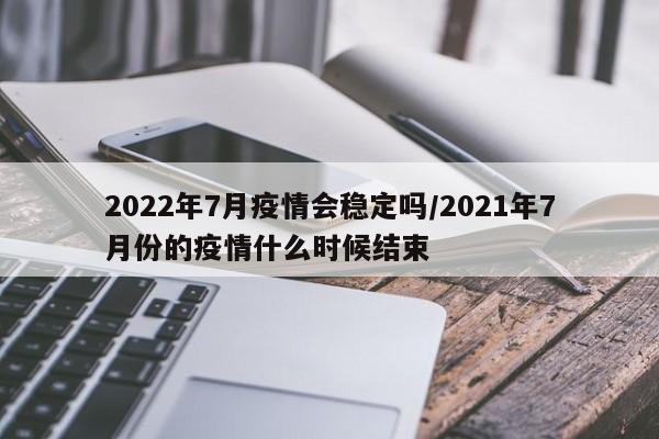 2022年7月疫情会稳定吗/2021年7月份的疫情什么时候结束