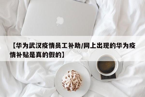 【华为武汉疫情员工补助/网上出现的华为疫情补贴是真的假的】