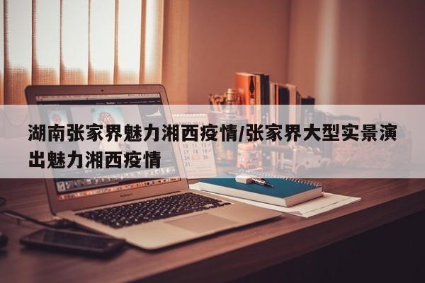 湖南张家界魅力湘西疫情/张家界大型实景演出魅力湘西疫情