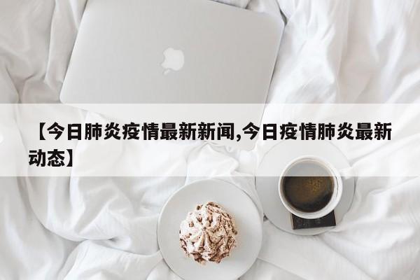 【今日肺炎疫情最新新闻,今日疫情肺炎最新动态】