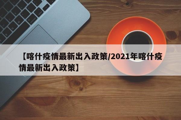 【喀什疫情最新出入政策/2021年喀什疫情最新出入政策】