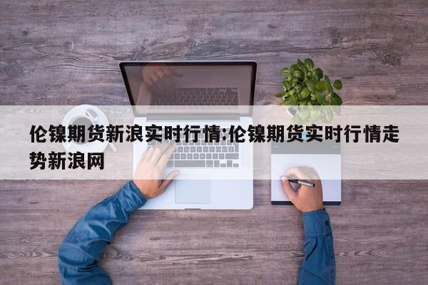 伦镍期货新浪实时行情:伦镍期货实时行情走势新浪网