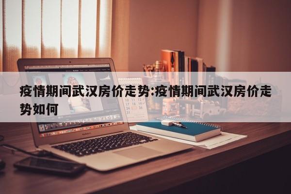 疫情期间武汉房价走势:疫情期间武汉房价走势如何