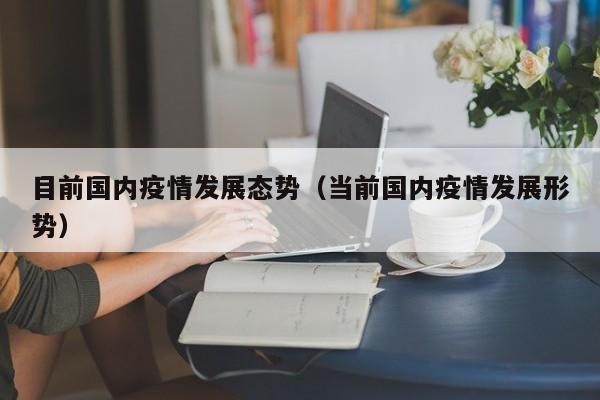 目前国内疫情发展态势(当前国内疫情发展形势)