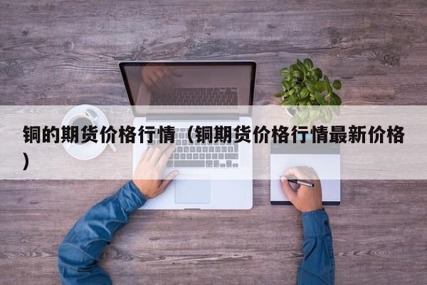 铜的期货价格行情(铜期货价格行情最新价格)