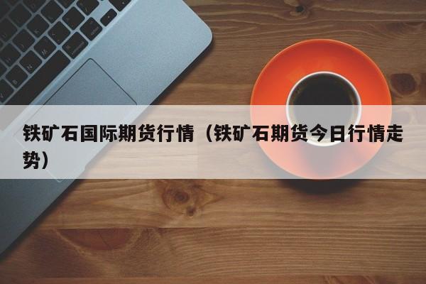 铁矿石国际期货行情(铁矿石期货今日行情走势)