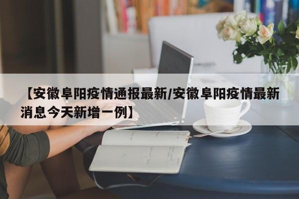 【安徽阜阳疫情通报最新/安徽阜阳疫情最新消息今天新增一例】