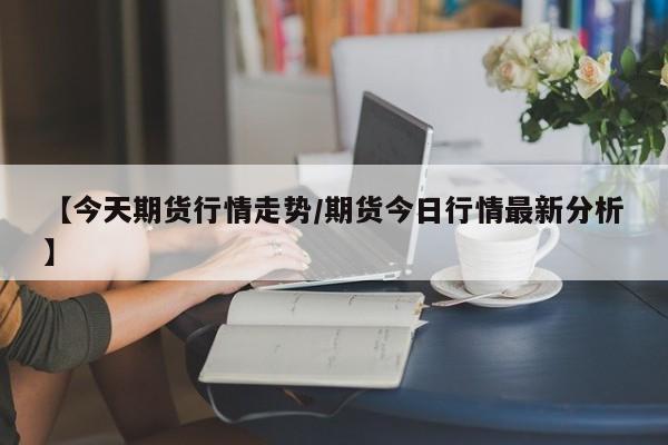 【今天期货行情走势/期货今日行情最新分析】