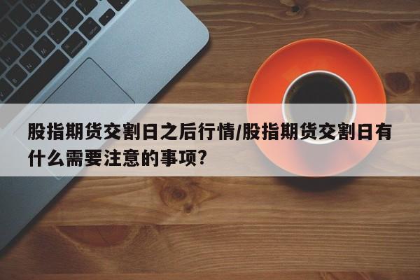 股指期货交割日之后行情/股指期货交割日有什么需要注意的事项?