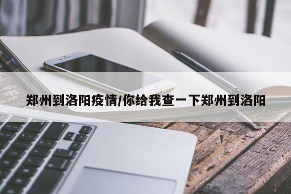 郑州到洛阳疫情/你给我查一下郑州到洛阳